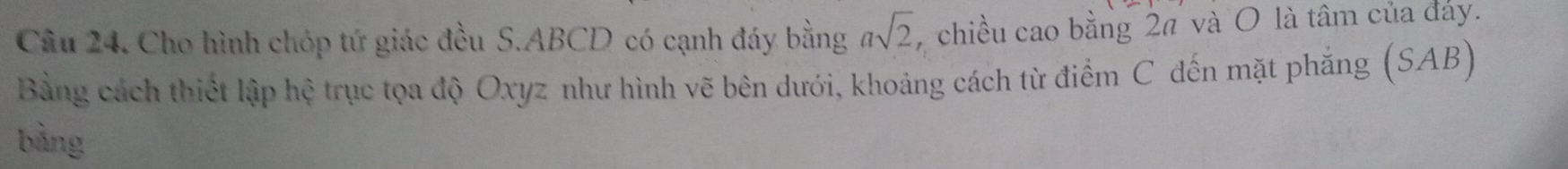 Cho hình chóp tứ giác đều S. ABCD có cạnh đáy bằng asqrt(2) chiều cao bằng 2π và O là tâm của đảy. 
Bằng cách thiết lập hệ trục tọa độ Oxyz như hình vẽ bên dưới, khoảng cách từ điểm C đến mặt phẳng (SAB) 
bằng