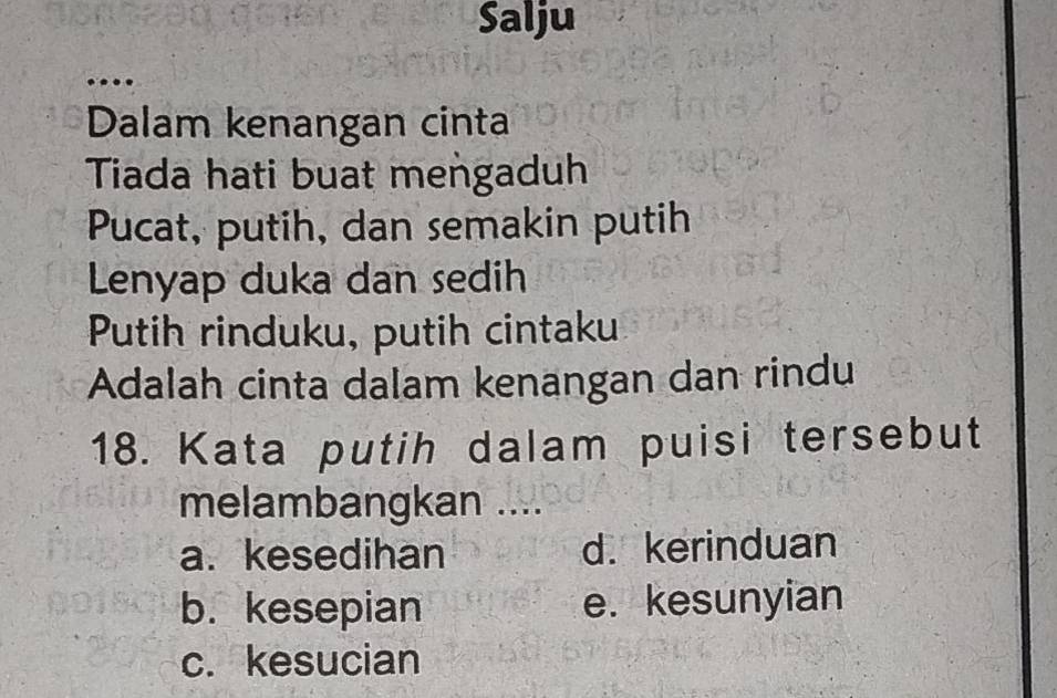 Salju

Dalam kenangan cinta
Tiada hati buat mengaduh
Pucat, putih, dan semakin putih
Lenyap duka dan sedih
Putih rinduku, putih cintaku
Adalah cinta dalam kenangan dan rindu
18. Kata putih dalam puisi tersebut
melambangkan ....
a. kesedihan d. kerinduan
b. kesepian e. kesunyian
c. kesucian