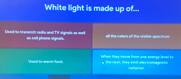 White light is made up of... 
Used to transmit radio and TV signals as well all the colors of the visible spectrum 
as cell phone signals. 
When they move from one energy level to 
Used to warm food. the next, they emit electromagnetic 
radiation.