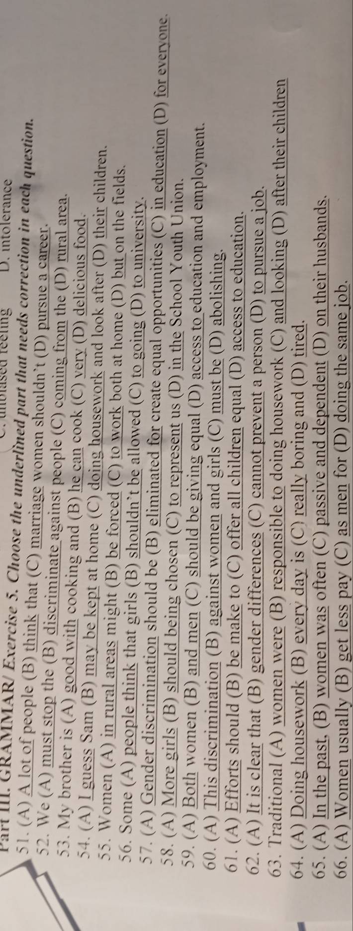 unblised feeling D. intolerance 
Part III. GRAMMAR/ Exercise 5. Choose the underlined part that needs correction in each question. 
51. (A) A lot of people (B) think that (C) marriage women shouldn’t (D) pursue a career. 
52. We (A) must stop the (B) discriminate against people (C) coming from the (D) rural area. 
53. My brother is (A) good with cooking and (B) he can cook (C) very (D) delicious food. 
54. (A) I guess Sam (B) may be kept at home (C) doing housework and look after (D) their children. 
55. Women (A) in rural areas might (B) be forced (C) to work both at home (D) but on the fields. 
56. Some (A) people think that girls (B) shouldn’t be allowed (C) to going (D) to university. 
57. (A) Gender discrimination should be (B) eliminated for create equal opportunities (C) in education (D) for everyone. 
58. (A) More girls (B) should being chosen (C) to represent us (D) in the School Youth Union. 
59. (A) Both women (B) and men (C) should be giving equal (D) access to education and employment. 
60. (A) This discrimination (B) against women and girls (C) must be (D) abolishing. 
61. (A) Efforts should (B) be make to (C) offer all children equal (D) access to education. 
62. (A) It is clear that (B) gender differences (C) cannot prevent a person (D) to pursue a job. 
63. Traditional (A) women were (B) responsible to doing housework (C) and looking (D) after their children 
64. (A) Doing housework (B) every day is (C) really boring and (D) tired. 
65. (A) In the past, (B) women was often (C) passive and dependent (D) on their husbands. 
66. (A) Women usually (B) get less pay (C) as men for (D) doing the same job.