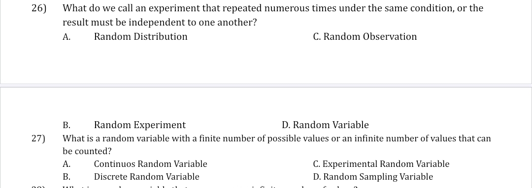 What do we call an experiment that repeated numerous times under the same condition, or the
result must be independent to one another?
A. Random Distribution C. Random Observation
B. Random Experiment D. Random Variable
27) What is a random variable with a finite number of possible values or an infinite number of values that can
be counted?
A. Continuos Random Variable C. Experimental Random Variable
B. Discrete Random Variable D. Random Sampling Variable