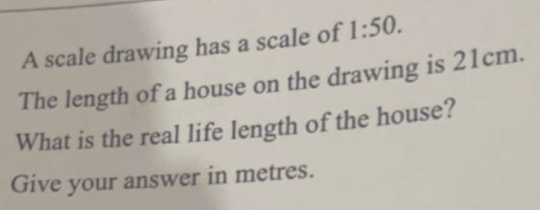 A scale drawing has a scale of 1:50. 
The length of a house on the drawing is 21cm. 
What is the real life length of the house? 
Give your answer in metres.