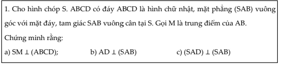 Cho hình chóp S. ABCD có đáy ABCD là hình chữ nhật, mặt phẳng (SAB) vuông 
góc với mặt đáy, tam giác SAB vuông cân tại S. Gọi M là trung điểm của AB. 
Chứng minh rằng: 
a) SM⊥ (ABCD); b) AD⊥ (SAB) c) (SAD)⊥ (SAB)