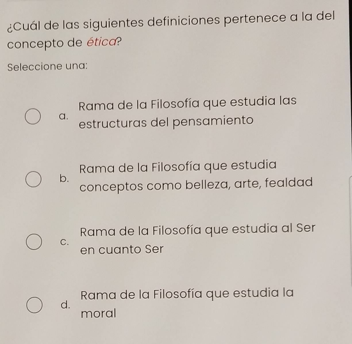 ¿Cuál de las siguientes definiciones pertenece a la del
concepto de ética?
Seleccione una:
Rama de la Filosofía que estudia las
a.
estructuras del pensamiento
Rama de la Filosofía que estudia
b.
conceptos como belleza, arte, fealdad
Rama de la Filosofía que estudia al Ser
C.
en cuanto Ser
Rama de la Filosofía que estudia la
d.
moral