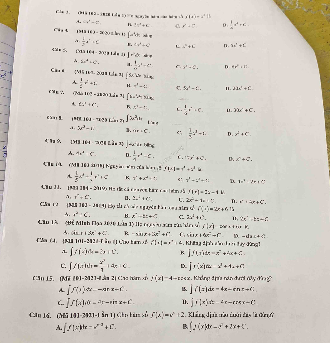 (Mã 102 - 2020 Lần 1) Họ nguyên hàm của hàm số f(x)=x^3 là
A. 4x^4+C. B. 3x^2+C. C. x^4+C. D.  1/4 x^4+C.
Câu 4. (Mã 103 - 2020 Lần 1) ∈t x^4dx bằng
A.  1/5 x^5+C B. 4x^3+C C. x^5+C D. 5x^5+C
Câu 5. (Mã 104 - 2020 Lần 1) ∈t x^5dxb^(frac 1)2ng
A. 5x^4+C. B.  1/6 x^6+C. C. x^6+C. D. 6x^6+C.
Câu 6. (Mã 101- 2020 Lần 2) ∈t 5x^4dx bằng
A.  1/5 x^5+C. B. x^5+C. C. 5x^5+C. D. 20x^3+C.
Câu 7. (Mã 102 - 2020 Lần 2) ∈t 6x^5dxbang
A. 6x^6+C. B. x^6+C. C.  1/6 x^6+C. D. 30x^4+C.
Câu 8. (Mã 103 - 2020 Lần 2) ∈t 3x^2dx bằng
A. 3x^3+C. B. 6x+C. C.  1/3 x^3+C. D. x^3+C.
Câu 9. (Mã 104 - 2020 Lần 2) ∈t 4x^3dx bằng
A. 4x^4+C. B.  1/4 x^4+C. C. 12x^2+C. D. x^4+C.
Câu 10. (Mã 103 2018) Nguyên hàm của hàm số f(x)=x^4+x^21dot a
A.  1/5 x^5+ 1/3 x^3+C B. x^4+x^2+C C. x^5+x^3+C. D. 4x^3+2x+C
Câu 11. (Mã 104 - 2019) Họ tất cả nguyên hàm của hàm số f(x)=2x+4 là
A. x^2+C. B. 2x^2+C. C. 2x^2+4x+C. D. x^2+4x+C.
Câu 12. (Mã 102 - 2019) Họ tất cả các nguyên hàm của hàm số f(x)=2x+6 là
A. x^2+C. B. x^2+6x+C. C. 2x^2+C. D. 2x^2+6x+C.
Câu 13. (Đề Minh Họa 2020 Lần 1) Họ nguyên hàm của hàm số f(x)=cos x+6x là
A. sin x+3x^2+C. B. -sin x+3x^2+C. C. sin x+6x^2+C. D. -sin x+C.
Câu 14. (Mã 101-2021-Lần 1) Cho hàm số f(x)=x^2+4. Khẳng định nào dưới đây đúng?
A. ∈t f(x)dx=2x+C. ∈t f(x)dx=x^2+4x+C.
B.
C. ∈t f(x)dx= x^3/3 +4x+C. D. ∈t f(x)dx=x^3+4x+C.
Câu 15. (Mã 101-2021-Lần 2) Cho hàm số f(x)=4+cos x. Khẳng định nào dưới đây đúng?
B.
A. ∈t f(x)dx=-sin x+C. ∈t f(x)dx=4x+sin x+C.
D.
C. ∈t f(x)dx=4x-sin x+C. ∈t f(x)dx=4x+cos x+C.
Câu 16. (Mã 101-2021-Lần 1) Cho hàm số f(x)=e^x+2. Khẳng định nào dưới đây là đúng?
B.
A. ∈t f(x)dx=e^(x-2)+C. ∈t f(x)dx=e^x+2x+C.