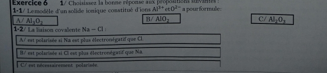 1/ Choisissez la bonne réponse aux propositions suivantes :
1-1/ Lemodèle d'un solide ionique constitué d'ions Al^(3+)etO^(2-) a pour formule:
B/ AIO_2 C/
A/ Al_3O_2 Al_2O_3
1-2/ La liaison covalente Na-Cl
A/ est polarisée si Na est plus électronégatif que CL
B/ est polarisée si Cl est plus électronégatif que Na.
C/ est nécessairement polarisée.