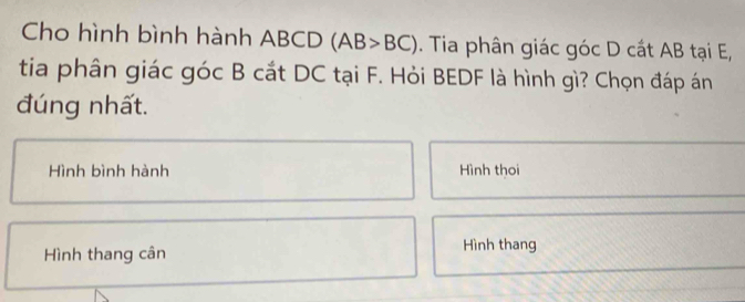 Cho hình bình hành ABCD (AB>BC). Tia phân giác góc D cất AB tại E, 
tia phân giác góc B cắt DC tại F. Hỏi BEDF là hình gì? Chọn đáp án 
đúng nhất. 
Hình bình hành Hình thoi 
Hình thang cân 
Hình thang