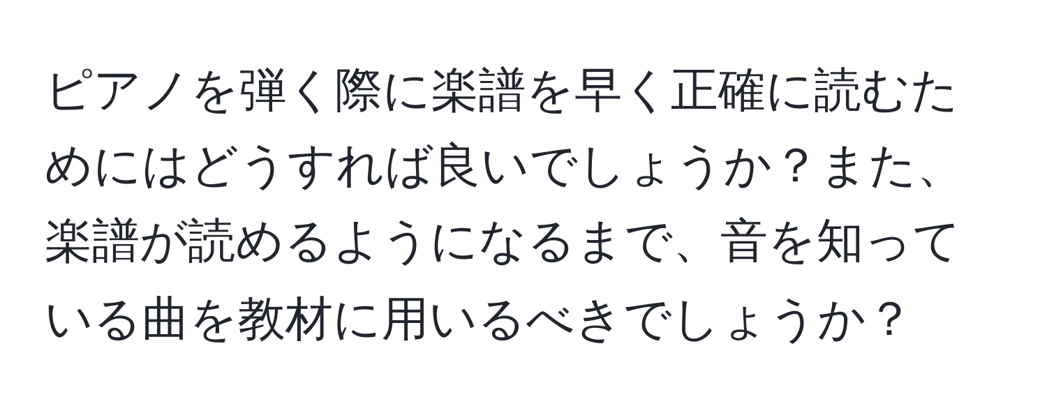 ピアノを弾く際に楽譜を早く正確に読むためにはどうすれば良いでしょうか？また、楽譜が読めるようになるまで、音を知っている曲を教材に用いるべきでしょうか？