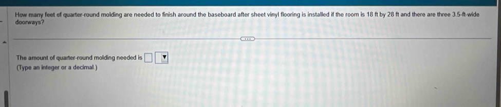 How many feet of quarter-round molding are needed to finish around the baseboard after sheet vinyl flooring is installed if the room is 18 ft by 28 ft and there are three 3.5-ft -wide 
doorways? 
The amount of quarter-round molding needed is □ □
(Type an integer or a decimal.)
