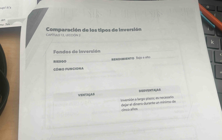 up! It's 
an 
nv. So 
Comparación de los tipos de inversión 
CAPÍTULO 12, LECCIÓN 2 
k 
Fondos de inversión 
RIESGO RENDIMIENTO Bajo a alto 
cómo funciona 
ventajas DESVENTAJAS 
Inversión a largo plazo; es necesario 
dejar el dinero durante un mínimo de 
cinco años