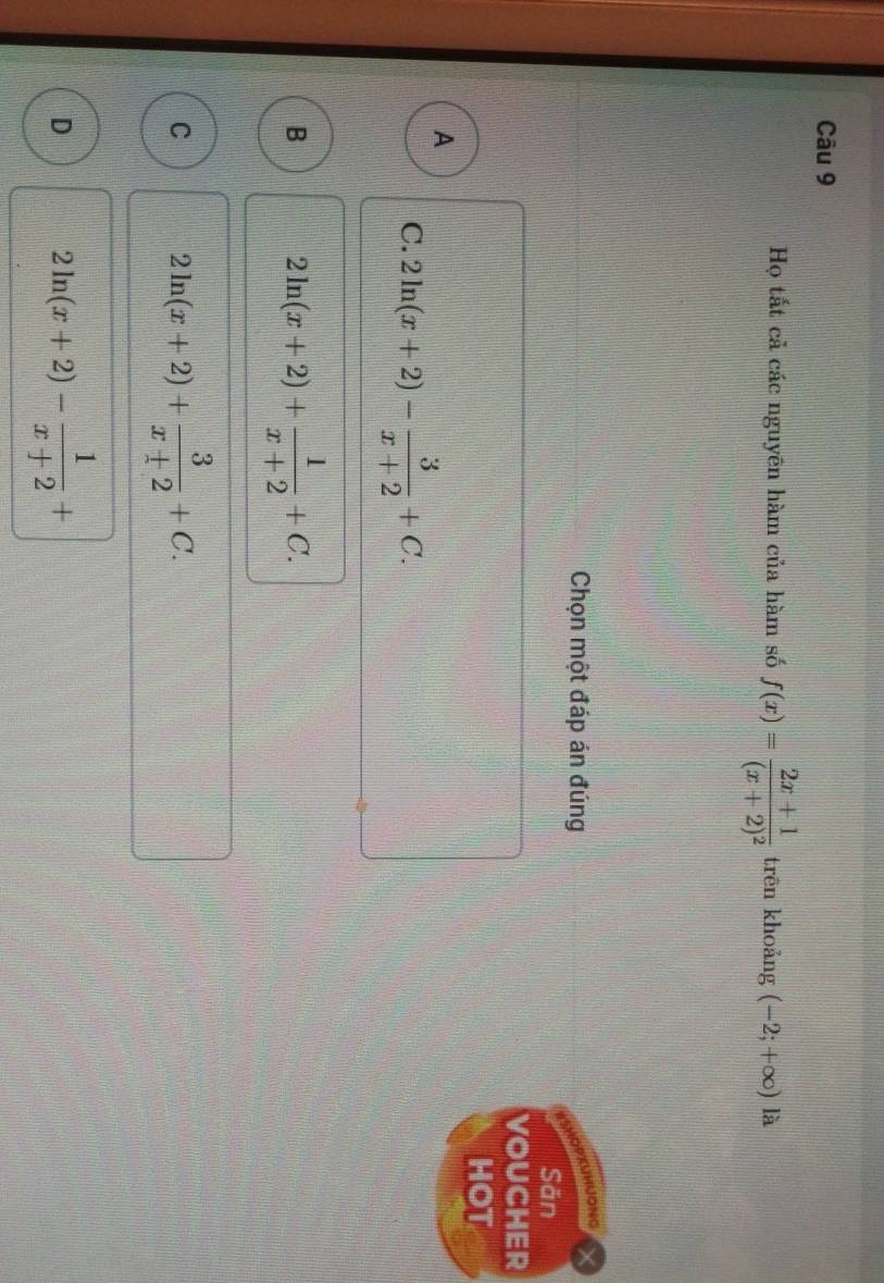 Họ tắt cả các nguyên hàm của hàm số f(x)=frac 2x+1(x+2)^2 trēn khoǎng (-2;+∈fty ) là
Chọn một đáp án đúng
KuRUONG
Săn
VOUCHER
HOT
A
C. 2ln (x+2)- 3/x+2 +C.
B 2ln (x+2)+ 1/x+2 +C.
C 2ln (x+2)+ 3/x+2 +C.
D 2ln (x+2)- 1/x+2 +