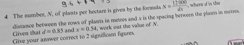 The number, N, of plants per hectare is given by the formula N= 12000/dx  , where d is the 
distance between the rows of plants in metres and x is the spacing between the plants in metres. 
Given that d=0.85 and x=0.54 , work out the value of N. 
Give your answer correct to 2 significant figures. 
3 marl