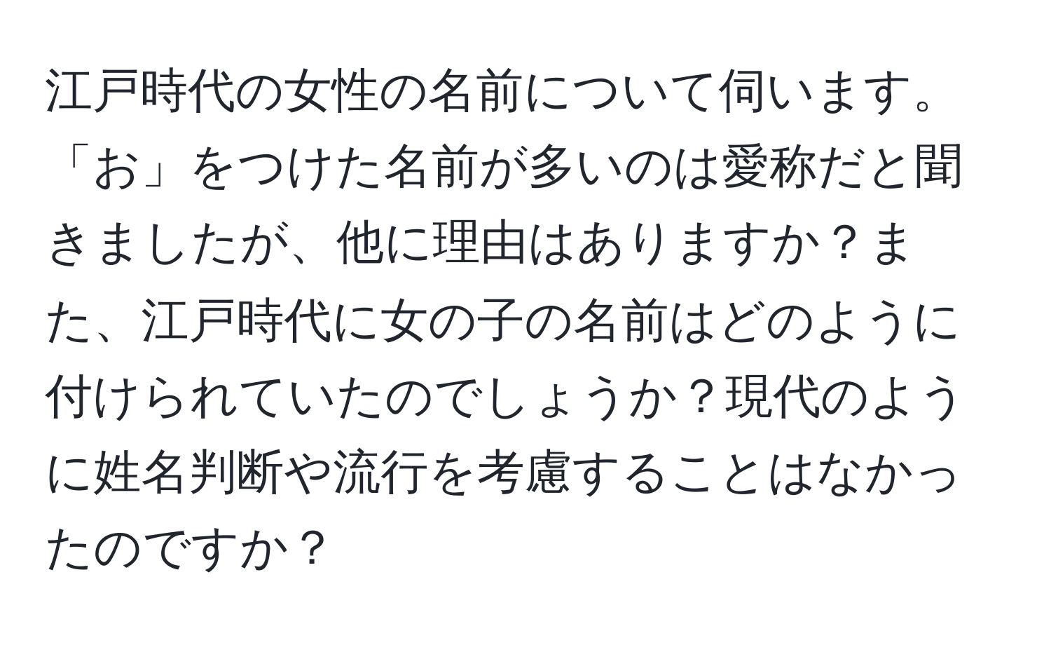 江戸時代の女性の名前について伺います。「お」をつけた名前が多いのは愛称だと聞きましたが、他に理由はありますか？また、江戸時代に女の子の名前はどのように付けられていたのでしょうか？現代のように姓名判断や流行を考慮することはなかったのですか？