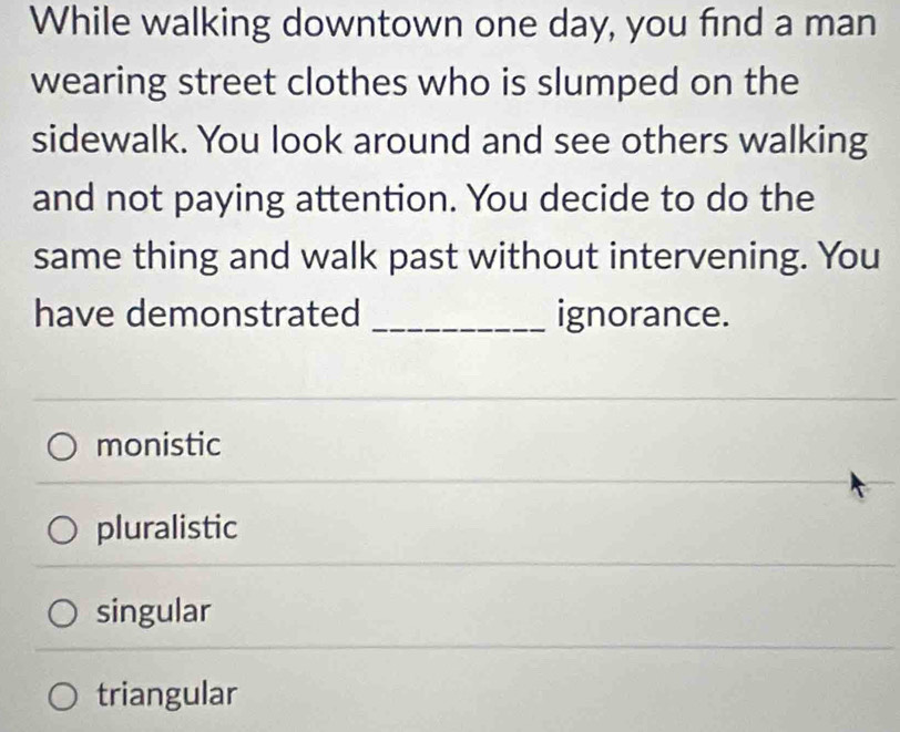 While walking downtown one day, you find a man
wearing street clothes who is slumped on the
sidewalk. You look around and see others walking
and not paying attention. You decide to do the
same thing and walk past without intervening. You
have demonstrated _ignorance.
monistic
pluralistic
singular
triangular