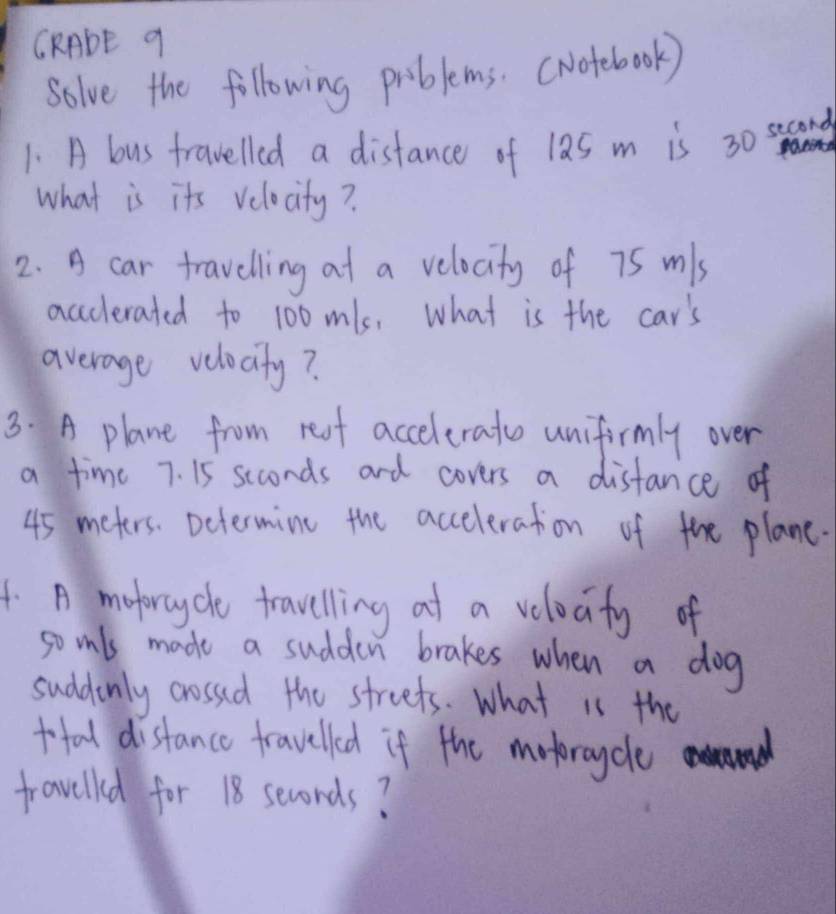 CRADE 9 
solve the following priblems. (Notebook) 
1. A bus trawelled a distance of 12s m is 30 ssaond aes 
what is its velocity? 
2. A car travelling at a velocity of 75 mls
accclerated to 100mls, what is the car's 
average velocity? 
3. A plane from resf accelerato unifirmly over 
a time 7. 15 seconds and covers a disfance of
45 meters. Determine the acceleration of the plane. 
4. A moforcycle travelling at a velocity of 
so inls made a sudden brakes when a dog 
suddenly cossed the streets. What is the 
tofal distance fravelled if the motorcycle 
fravelled for 18 seconds?