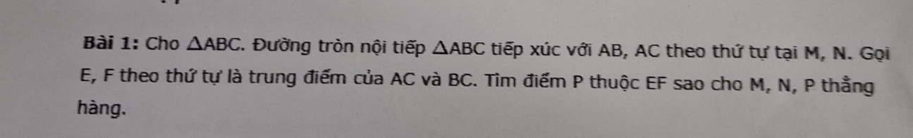 Cho △ ABC *. Đường tròn nội tiếp △ ABC tiếp xúc với AB, AC theo thứ tự tại M, N. Gọi
E, F theo thứ tự là trung điểm của AC và BC. Tìm điểm P thuộc EF sao cho M, N, P thẳng 
hàng.