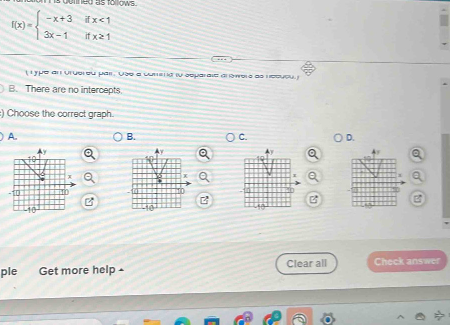 demned as follows.
f(x)=beginarrayl -x+3ifx<1 3x-1ifx≥ 1endarray.
( Type an ordered pair. Use a comma to separate answers as necded.
B. There are no intercepts.
:) Choose the correct graph.
A.
B.
C.
D.
y
y
Ay
y
10
x
x
x
+
-10 1 . 1 4
t
Clear all Check answer
ple Get more help ▲