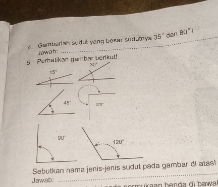 Gambarlah sudut yang besar sudutnya_ 35° dan 80° _. 
Jawab:_
5. Perhatikan gambar berikut!
30°
15°
45° 270°
_
Sebutkan nama jenis-jenis sudut pada gambar di atas!
Jawab:
o  p o    u  kaan b enda di bawa