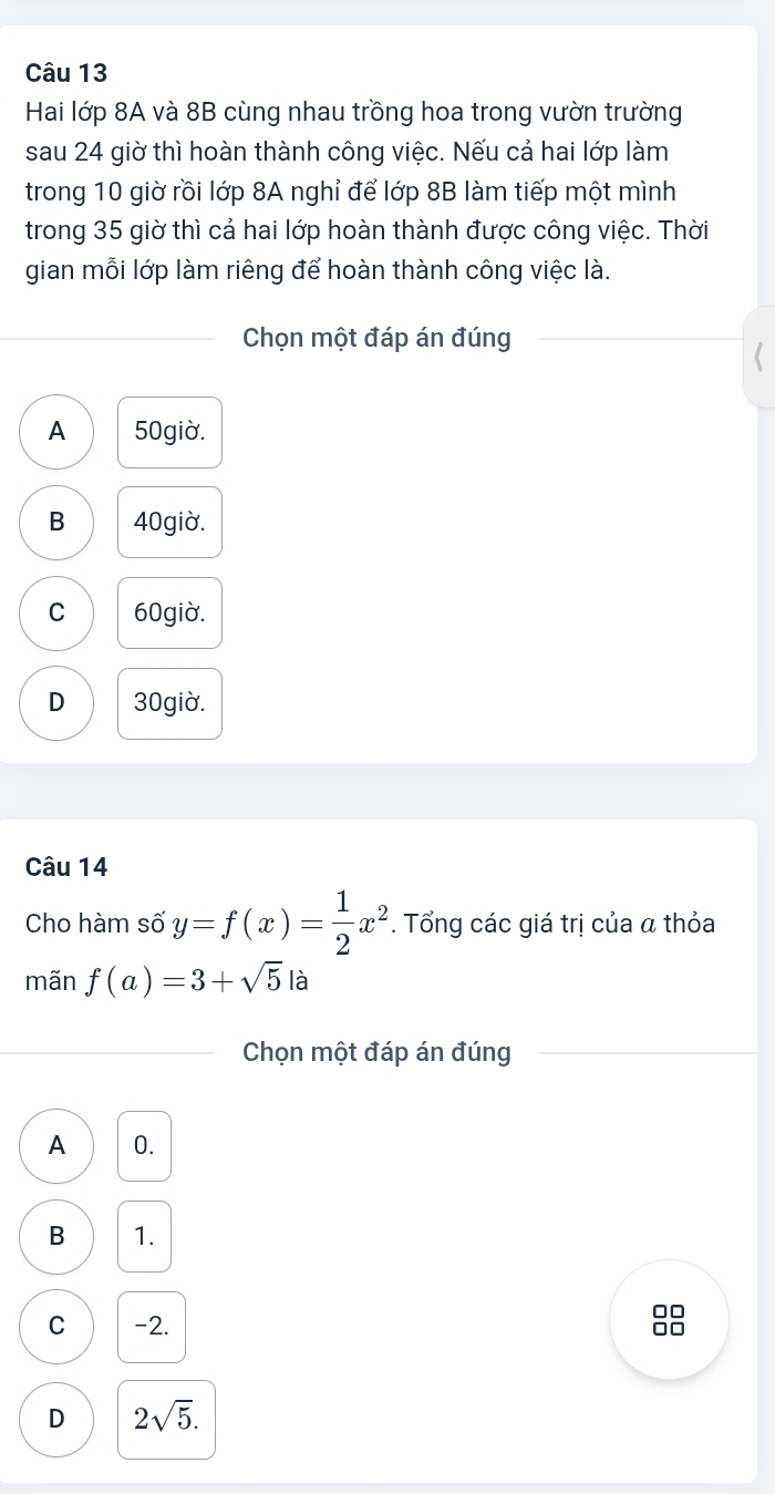 Hai lớp 8A và 8B cùng nhau trồng hoa trong vườn trường
sau 24 giờ thì hoàn thành công việc. Nếu cả hai lớp làm
trong 10 giờ rồi lớp 8A nghỉ để lớp 8B làm tiếp một mình
trong 35 giờ thì cả hai lớp hoàn thành được công việc. Thời
gian mỗi lớp làm riêng để hoàn thành công việc là.
Chọn một đáp án đúng
A 50giờ.
B 40giờ.
C 60giờ.
D 30giờ.
Câu 14
Cho hàm số y=f(x)= 1/2 x^2. Tổng các giá trị của α thỏa
mãn f(a)=3+sqrt(5) là
Chọn một đáp án đúng
A 0.
B 1.
C -2.
88
D 2sqrt(5).