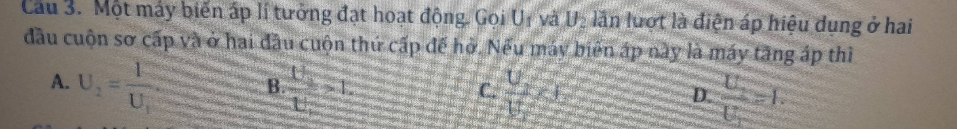 Cầu 3. Một máy biến áp lí tưởng đạt hoạt động. Gọi U_1 và U_2 lần lượt là điện áp hiệu dụng ở hai
đầu cuộn sơ cấp và ở hai đầu cuộn thứ cấp để hở. Nếu máy biến áp này là máy tăng áp thì
A. U_2=frac 1U_1.
B. frac U_2U_1>1.
C. frac U_2U_1<1</tex>.
D. frac U_2U_1=1.