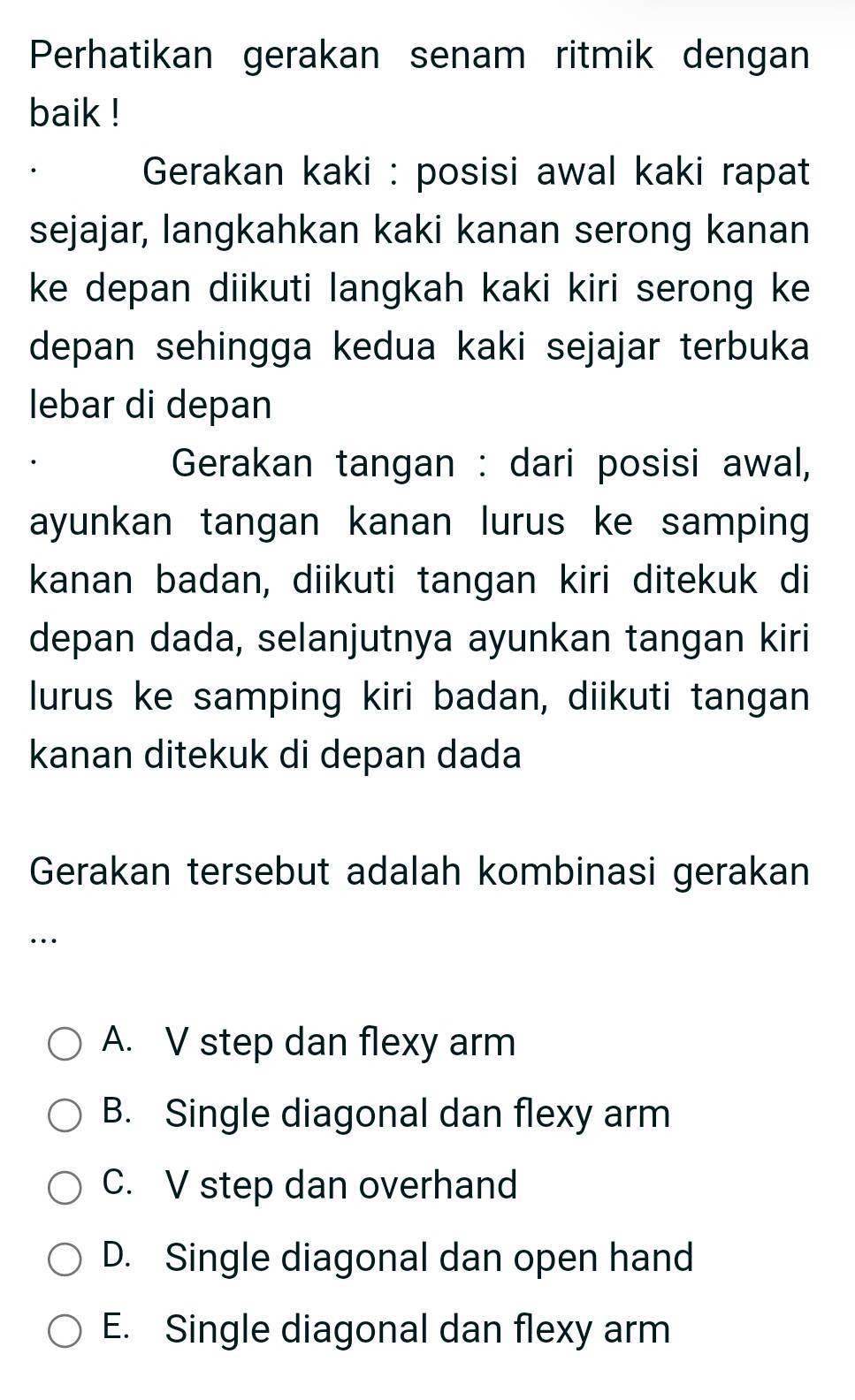 Perhatikan gerakan senam ritmik dengan
baik !
Gerakan kaki : posisi awal kaki rapat
sejajar, langkahkan kaki kanan serong kanan
ke depan diikuti langkah kaki kiri serong ke
depan sehingga kedua kaki sejajar terbuka
lebar di depan
Gerakan tangan : dari posisi awal,
ayunkan tangan kanan lurus ke samping
kanan badan, diikuti tangan kiri ditekuk di
depan dada, selanjutnya ayunkan tangan kiri
lurus ke samping kiri badan, diikuti tangan
kanan ditekuk di depan dada
Gerakan tersebut adalah kombinasi gerakan
…
A. V step dan flexy arm
B. Single diagonal dan flexy arm
C. V step dan overhand
D. Single diagonal dan open hand
E. Single diagonal dan flexy arm