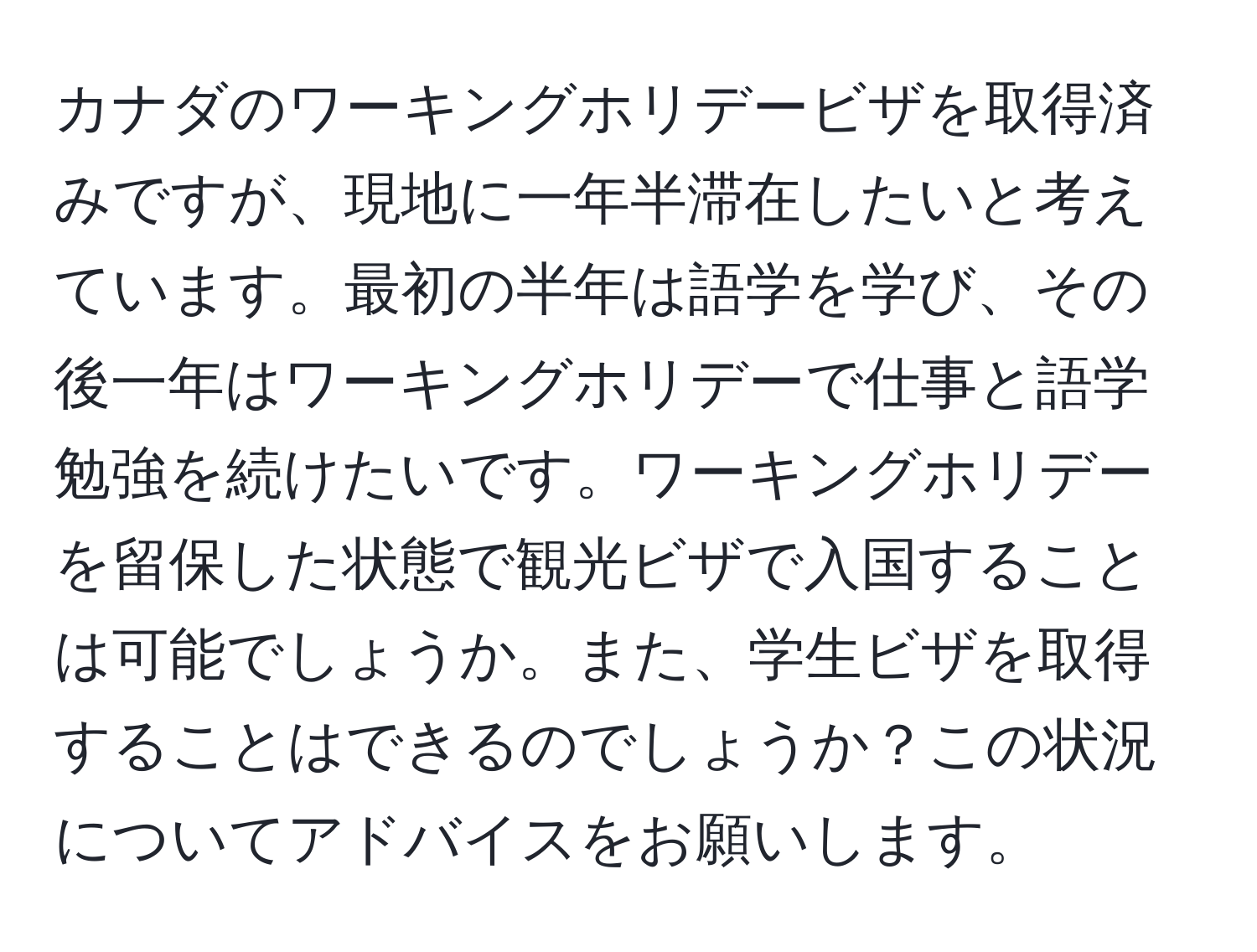 カナダのワーキングホリデービザを取得済みですが、現地に一年半滞在したいと考えています。最初の半年は語学を学び、その後一年はワーキングホリデーで仕事と語学勉強を続けたいです。ワーキングホリデーを留保した状態で観光ビザで入国することは可能でしょうか。また、学生ビザを取得することはできるのでしょうか？この状況についてアドバイスをお願いします。