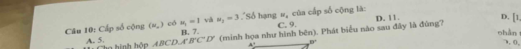 Cấp số cộng (u_n) có u_1=1 và u_2=3 ''Số hạng u_4 của cấp số cộng là:
C. 9. D. 11.
D. [1,
A. 5. ABCD.A'B'C'D' (minh họa như hình bên). Phát biểu nào sau đây là đúng?
B. 7. ohần
o hình hộp A'
D°. 0,