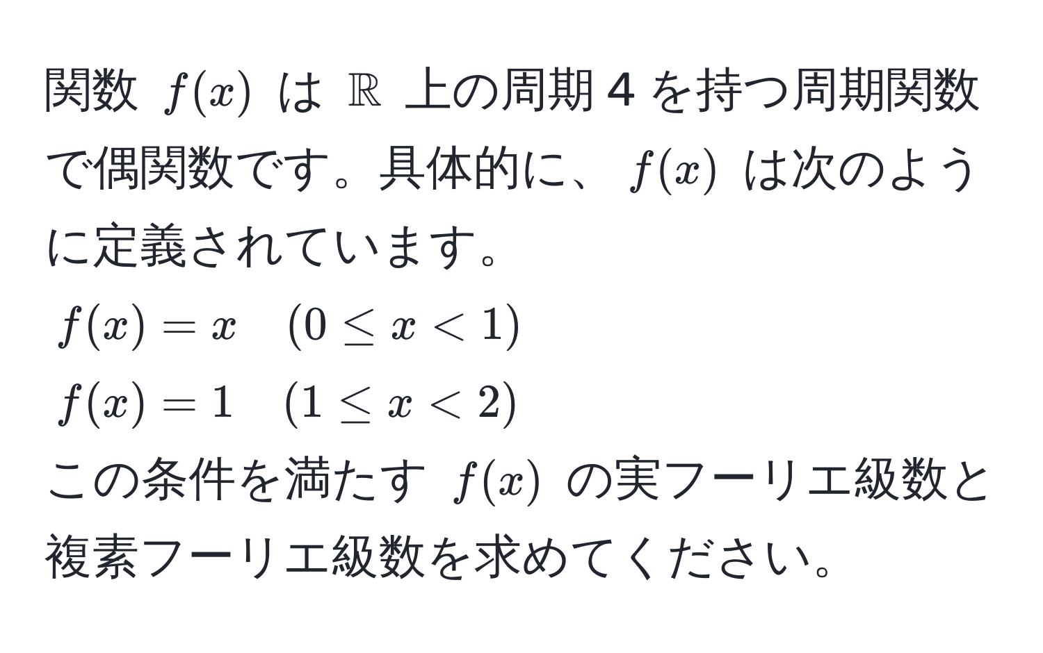 関数 $f(x)$ は $mathbbR$ 上の周期 4 を持つ周期関数で偶関数です。具体的に、$f(x)$ は次のように定義されています。  
$f(x) = x quad (0 ≤ x < 1)$  
$f(x) = 1 quad (1 ≤ x < 2)$  
この条件を満たす $f(x)$ の実フーリエ級数と複素フーリエ級数を求めてください。