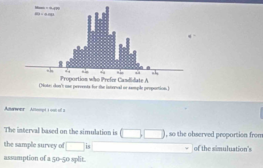 (Note: don't use percents for the interval or sample proportion.)
Answer Attempt 1 out of 2
The interval based on the simulation is (□ . □ ) , so the observed proportion from
the sample survey of □ is □ □  of the simuluation's
assumption of a 50-50 split.