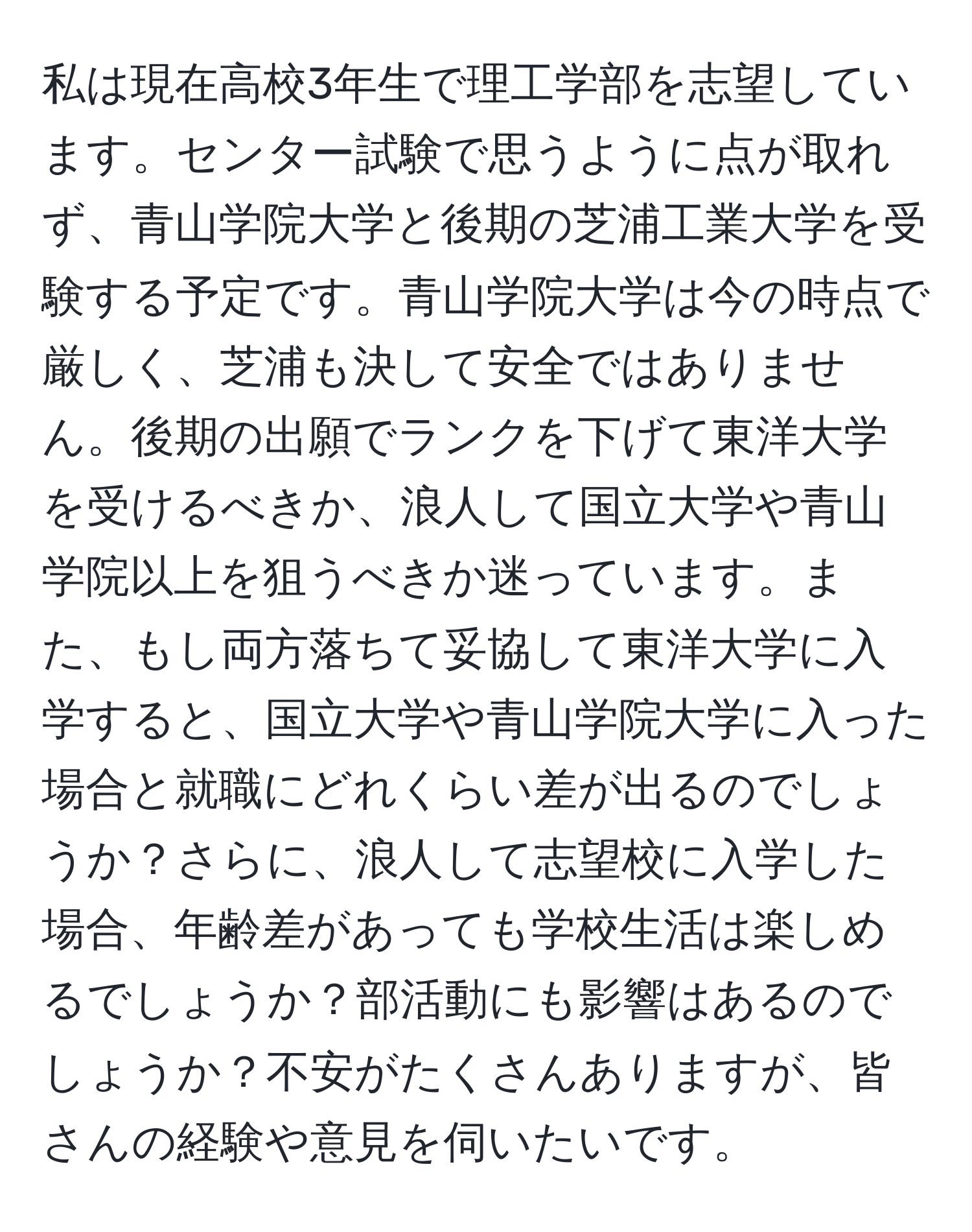 私は現在高校3年生で理工学部を志望しています。センター試験で思うように点が取れず、青山学院大学と後期の芝浦工業大学を受験する予定です。青山学院大学は今の時点で厳しく、芝浦も決して安全ではありません。後期の出願でランクを下げて東洋大学を受けるべきか、浪人して国立大学や青山学院以上を狙うべきか迷っています。また、もし両方落ちて妥協して東洋大学に入学すると、国立大学や青山学院大学に入った場合と就職にどれくらい差が出るのでしょうか？さらに、浪人して志望校に入学した場合、年齢差があっても学校生活は楽しめるでしょうか？部活動にも影響はあるのでしょうか？不安がたくさんありますが、皆さんの経験や意見を伺いたいです。