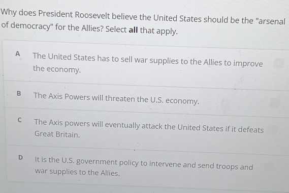 Why does President Roosevelt believe the United States should be the "arsenal
of democracy" for the Allies? Select all that apply.
A The United States has to sell war supplies to the Allies to improve
the economy.
B The Axis Powers will threaten the U.S. economy.
C The Axis powers will eventually attack the United States if it defeats
Great Britain.
D It is the U.S. government policy to intervene and send troops and
war supplies to the Allies.