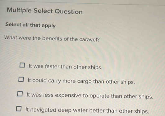 Multiple Select Question
Select all that apply
What were the benefits of the caravel?
It was faster than other ships.
It could carry more cargo than other ships.
It was less expensive to operate than other ships.
It navigated deep water better than other ships.