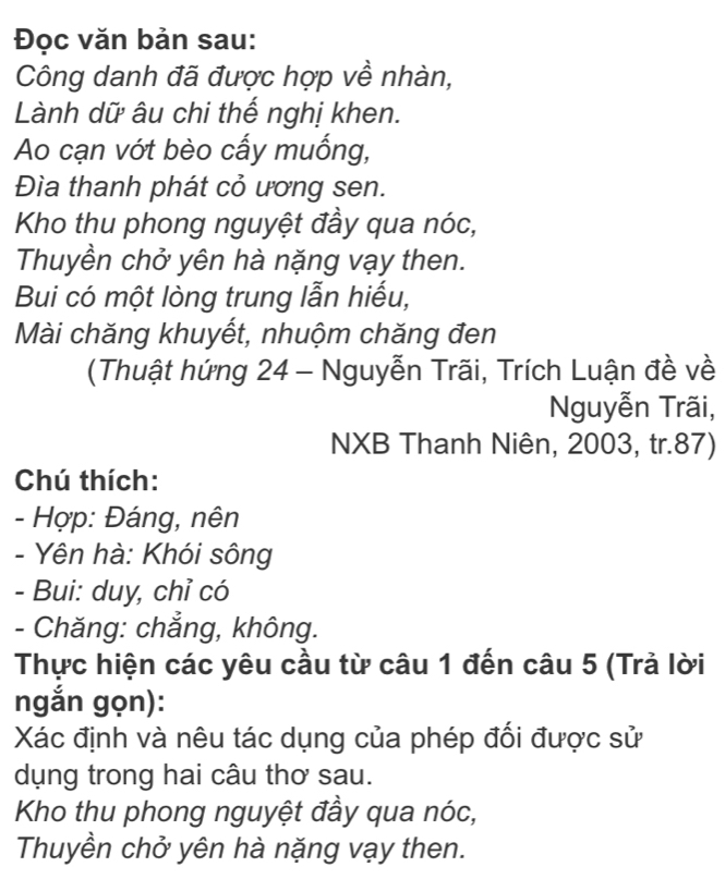 Đọc văn bản sau: 
Công danh đã được hợp về nhàn, 
Lành dữ âu chi thế nghị khen. 
Ao cạn vớt bèo cấy muống, 
Đìa thanh phát cỏ ương sen. 
Kho thu phong nguyệt đầy qua nóc, 
Thuyền chở yên hà nặng vạy then. 
Bui có một lòng trung lẫn hiếu, 
Mài chăng khuyết, nhuộm chăng đen 
(Thuật hứng 24 - Nguyễn Trãi, Trích Luận đề về 
Nguyễn Trãi, 
NXB Thanh Niên, 2003, tr. 87) 
Chú thích: 
- Hợp: Đáng, nên 
- Yên hà: Khói sông 
- Bui: duy, chỉ có 
- Chăng: chẳng, không. 
Thực hiện các yêu cầu từ câu 1 đến câu 5 (Trả lời 
ngắn gọn): 
Xác định và nêu tác dụng của phép đối được sử 
dụng trong hai câu thơ sau. 
Kho thu phong nguyệt đầy qua nóc, 
Thuyền chở yên hà nặng vạy then.