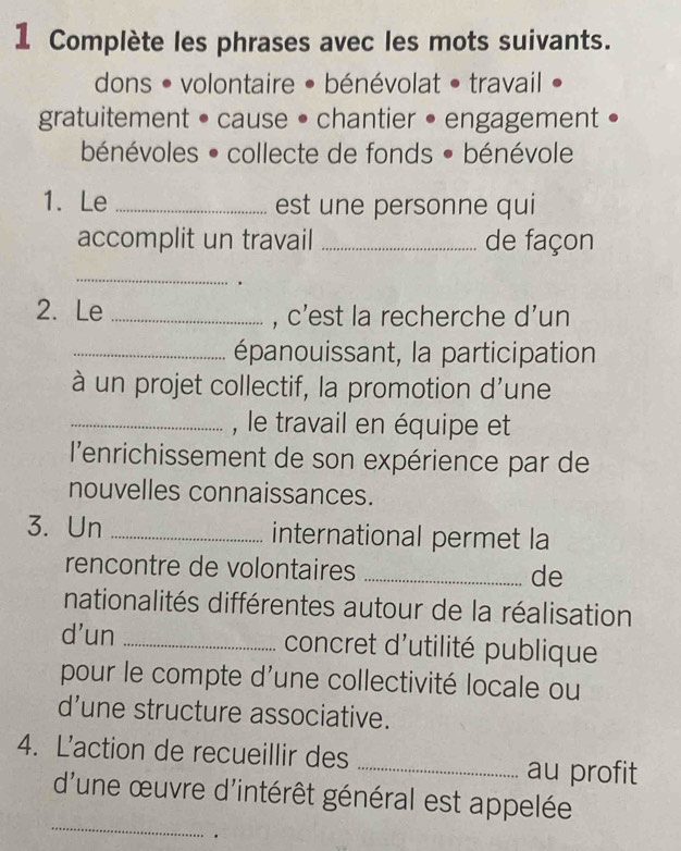 Complète les phrases avec les mots suivants. 
dons • volontaire • bénévolat • travail 
gratuitement • cause • chantier • engagement • 
bénévoles • collecte de fonds • bénévole 
1. Le _est une personne qui 
accomplit un travail _de façon 
_ 
2. Le _, c'est la recherche d'un 
_épanouissant, la participation 
à un projet collectif, la promotion d'une 
_, le travail en équipe et 
l'enrichissement de son expérience par de 
nouvelles connaissances. 
3. Un _international permet la 
rencontre de volontaires _de 
nationalités différentes autour de la réalisation 
d'un _ concret d'utilité publique 
pour le compte d'une collectivité locale ou 
d’une structure associative. 
4. L'action de recueillir des _au profit 
_ 
d'une œuvre d'intérêt général est appelée 
.