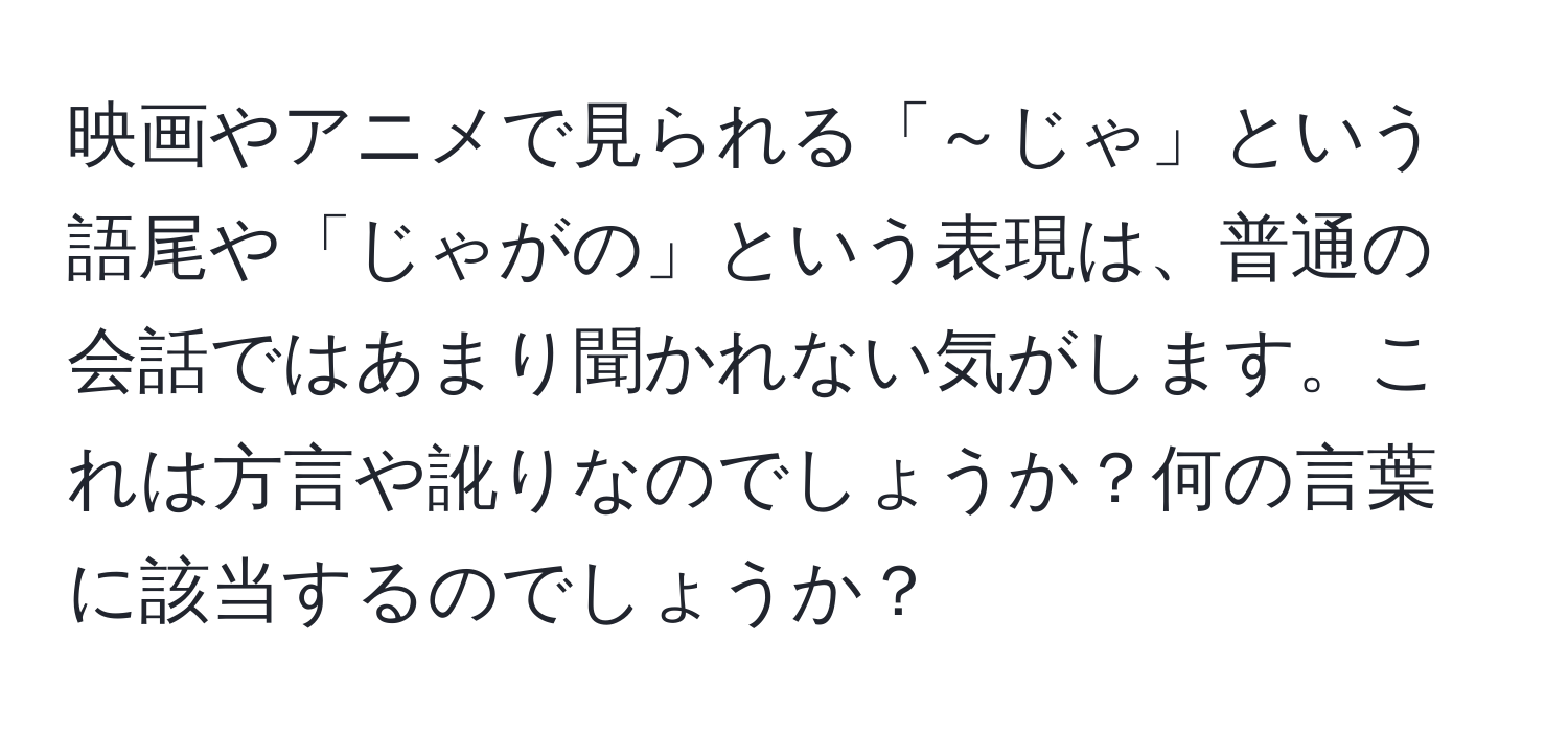 映画やアニメで見られる「～じゃ」という語尾や「じゃがの」という表現は、普通の会話ではあまり聞かれない気がします。これは方言や訛りなのでしょうか？何の言葉に該当するのでしょうか？