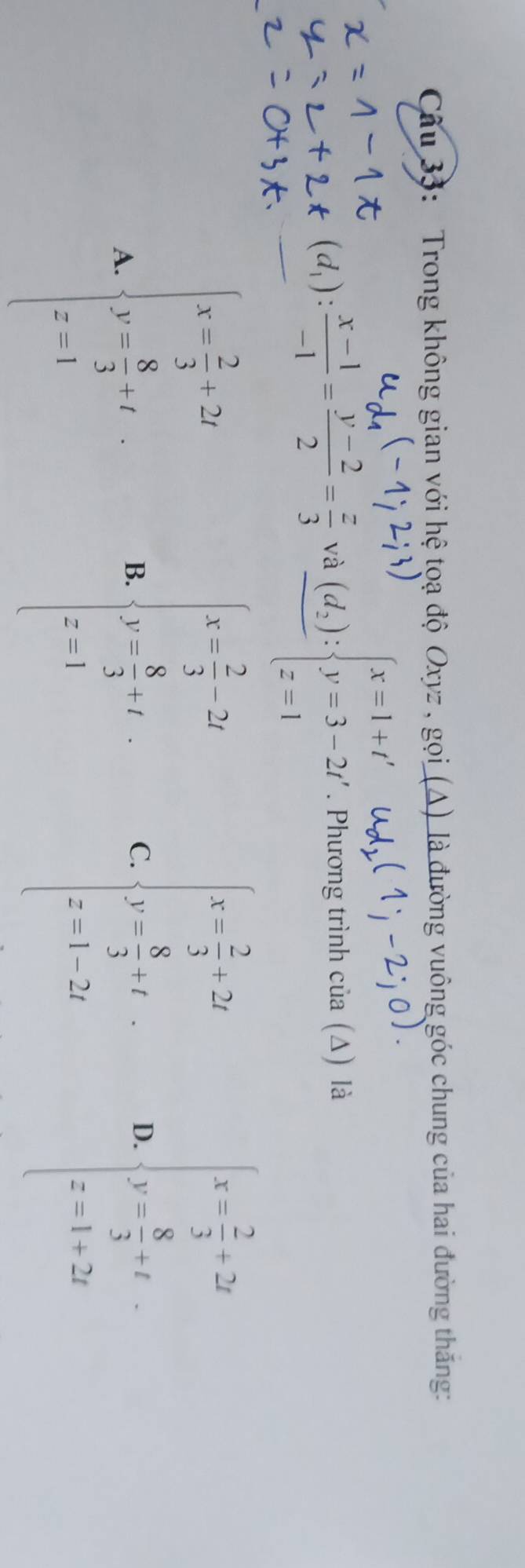 Trong không gian với hệ tọạ độ Oxyz , gọi (A) là đường vuông góc chung của hai đường thăng:
(d_1): (x-1)/-1 = (y-2)/2 = z/3  và frac (d_z)beginarrayl x=1+t' y=3-2t' z=1endarray.. Phương trình của (△) là
B. beginarrayl x- 7/3 -2t y- 8/3 ,tf z-1endarray.
A. beginarrayl x- 2/3 +7i y- 8/3 +1 z-1endarray. C. beginarrayl x=frac s_13+22 y=frac _13,if x=1,-2yendarray. D. beginarrayl x- 2/3 +2z y- 8/3 =z z-1=2yendarray.