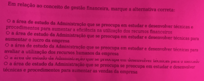 Em relação ao conceito de gestão financeira, marque a alternativa correta:
O a área de estudo da Administração que se preocupa em estudar e desenvolver técnicas e
procedimentos para aumentar a eficiência na utilização dos recursos financeiros
O a área de estudo da Administração que se preocupa em estudar e desenvolver técnicas para
aumentar o lucro da empresa
O a área de estudo da Administração que se preocupa em estudar e desenvolver técnicas para
avaliar a utilização dos recursos humanos da empresa
a área de estudo da Administração que se preocupa em desenvolver técnicas para o mercado
a área de estudo da Administração que se preocupa se preocupa em estudar e desenvolver
técnicas e procedimentos para aumentar as vendas da empresa