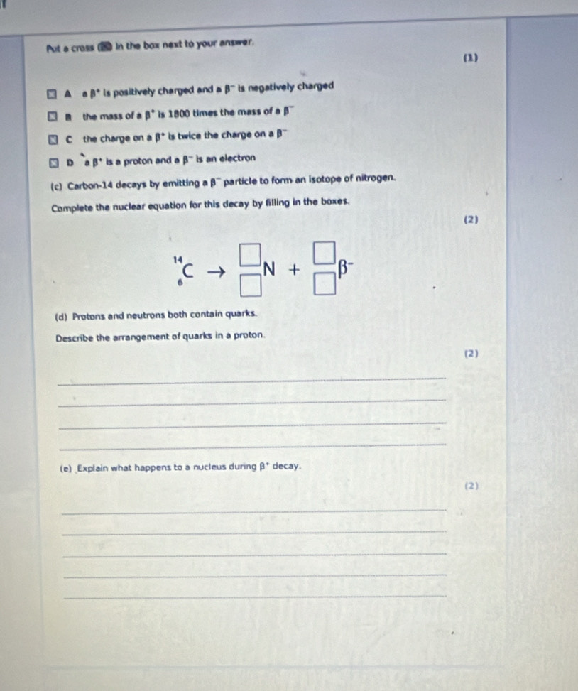 Put a cross In the box next to your answer.
(1)
A a beta° is positively charged and a beta^- is negatively charged 
the mass of a beta° is 1800 times the mass of a beta^-
C the charge on a beta° is twice the charge on a beta^-
D^-B beta^+ is a proton and a beta^- is an electron
(c) Carbon-14 decays by emitting a beta^- particle to form an isotope of nitrogen.
Complete the nuclear equation for this decay by filling in the boxes.
(2)
_6^((14)C beginarray)r □  □ endarray N+beginarrayr □  □ endarray beta^-
(d) Protons and neutrons both contain quarks.
Describe the arrangement of quarks in a proton.
(2)
_
_
_
_
(e) Explain what happens to a nucleus during beta^+ decay.
(2)
_
_
_
_
_