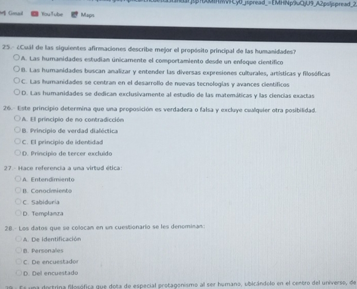 stastanuarjsp?tAMIHmVFCy0_jspread_=EMHNp9uQjU9_A2psIjspread_2
Gmail YouTube Maps
25.- ¿Cuál de las siguientes afirmaciones describe mejor el propósito principal de las humanidades?
A. Las humanidades estudian únicamente el comportamiento desde un enfoque científico
B. Las humanidades buscan analizar y entender las diversas expresiones culturales, artísticas y filosóficas
C. Las humanidades se centran en el desarrollo de nuevas tecnologías y avances científicos
D. Las humanidades se dedican exclusivamente al estudio de las matemáticas y las ciencias exactas
26.- Este principio determina que una proposición es verdadera o falsa y excluye cualquier otra posibilidad.
A. El principio de no contradicción
B. Principio de verdad dialéctica
C. El principio de identidad
D. Principio de tercer excluido
27.- Hace referencia a una virtud ética:
A. Entendimiento
B. Conocimiento
C. Sabiduria
D. Templanza
28.- Los datos que se colocan en un cuestionario se les denominan:
A. De identificación
B. Personales
C. De encuestador
D. Del encuestado
28 - Es una dectrina filosófica que dota de especial protagonismo al ser humano, ubicándolo en el centro del universo, de