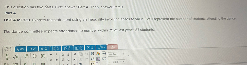 This question has two parts. First, answer Part A. Then, answer Part B. 
Part A 
USE A MODEL Express the statement using an inequality involving absolute value. Let x represent the number of students attending the dance. 
The dance committee expects attendance to number within 25 of last year's 87 students.
sqrt(□ ) □ /□   ∈∞ x° α T8s □^(□) (O) IU flim
 □ /□   sqrt(□ ) □^(□) (0) [0] + / S Ø B 2x — Font. 
× + E C ∞ 1b 
noverline G Inl ^ 1 h — Size _ .