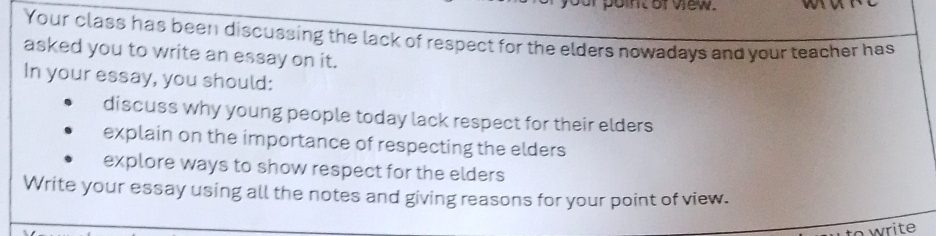 point of view. 
Your class has been discussing the lack of respect for the elders nowadays and your teacher has 
asked you to write an essay on it. 
In your essay, you should: 
discuss why young people today lack respect for their elders 
explain on the importance of respecting the elders 
explore ways to show respect for the elders 
Write your essay using all the notes and giving reasons for your point of view. 
owrite