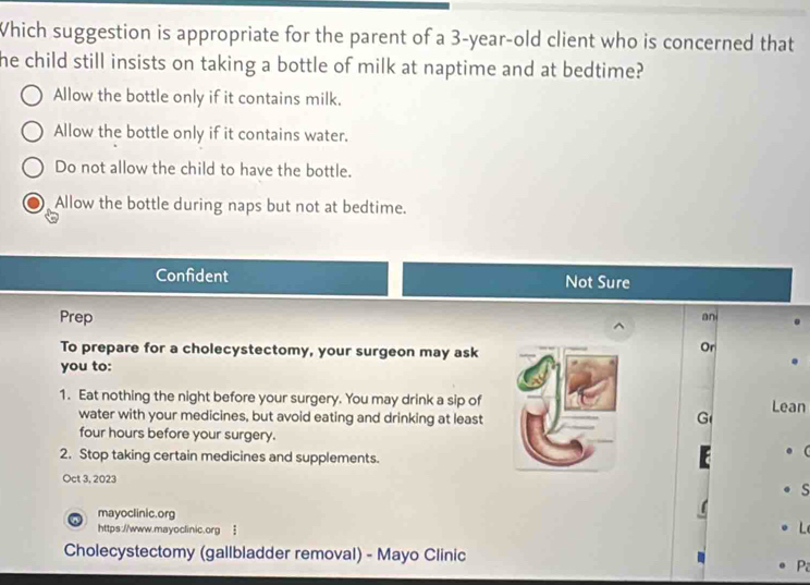 Which suggestion is appropriate for the parent of a 3-year-old client who is concerned that
he child still insists on taking a bottle of milk at naptime and at bedtime?
Allow the bottle only if it contains milk.
Allow the bottle only if it contains water.
Do not allow the child to have the bottle.
Allow the bottle during naps but not at bedtime.
Confident Not Sure
Prep an
To prepare for a cholecystectomy, your surgeon may ask
Or
you to:
1. Eat nothing the night before your surgery. You may drink a sip ofLean
water with your medicines, but avoid eating and drinking at leas tG four hours before your surgery.
2. Stop taking certain medicines and supplements.
Oct 3, 2023
s
mayoclinic.org
https://www.mayoclinic.org !
Cholecystectomy (gallbladder removal) - Mayo Clinic
P