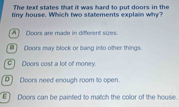 The text states that it was hard to put doors in the
tiny house. Which two statements explain why?
A) Doors are made in different sizes.
B) Doors may block or bang into other things.
C) Doors cost a lot of money.
D) Doors need enough room to open.
E) Doors can be painted to match the color of the house.