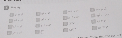 Simplify:
2^7* 2^5 b 8^2* 5^2 C 7^(-3)* 7^5 d 3^(0.2)* 3^(frac 1)4
e x^8* x^5 g^2* h^3 8 p^(-2)* p^3 h m^(frac 1)4* m^(0.2)
5^8/ 5^3 1 6^(16)/ 6^4 k (5^2) (0.2^5)^0
m y^8/ y^5  d^(20)/d^8  (g^3)^7 p (b^(-0.3))^1
helow Then, find the correct