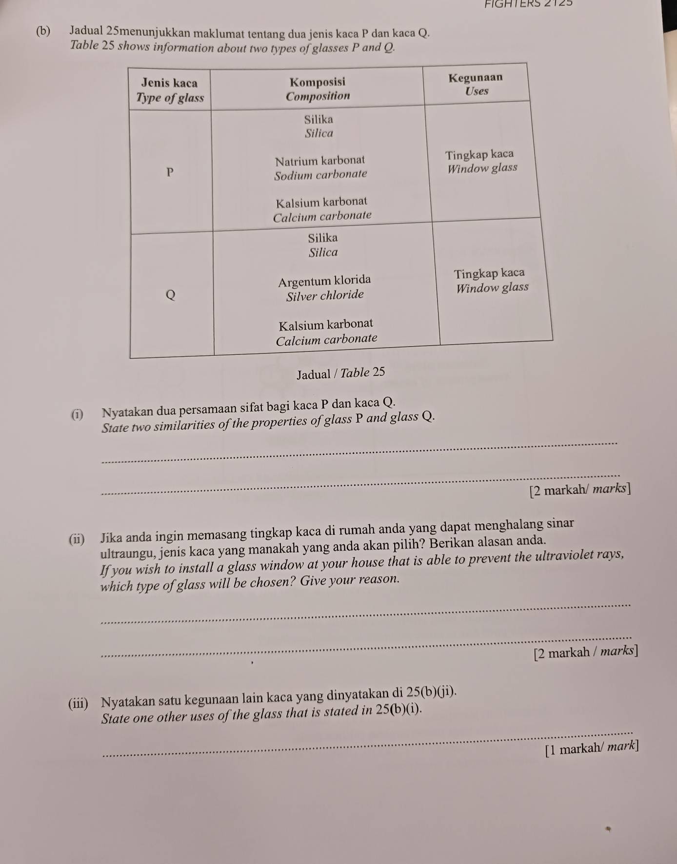 FIGHTERS ZT2S 
(b) Jadual 25menunjukkan maklumat tentang dua jenis kaca P dan kaca Q. 
Table 25 shows information about two types of glasses P and Q. 
Jadual / T 
(i) Nyatakan dua persamaan sifat bagi kaca P dan kaca Q. 
_ 
State two similarities of the properties of glass P and glass Q. 
_ 
[2 markah/ marks] 
(ii) Jika anda ingin memasang tingkap kaca di rumah anda yang dapat menghalang sinar 
ultraungu, jenis kaca yang manakah yang anda akan pilih? Berikan alasan anda. 
If you wish to install a glass window at your house that is able to prevent the ultraviolet rays, 
which type of glass will be chosen? Give your reason. 
_ 
_ 
[2 markah / marks] 
(iii) Nyatakan satu kegunaan lain kaca yang dinyatakan di 25 (b)(ji). 
_ 
State one other uses of the glass that is stated in 25 (b)(i). 
[1 markah/ mark]