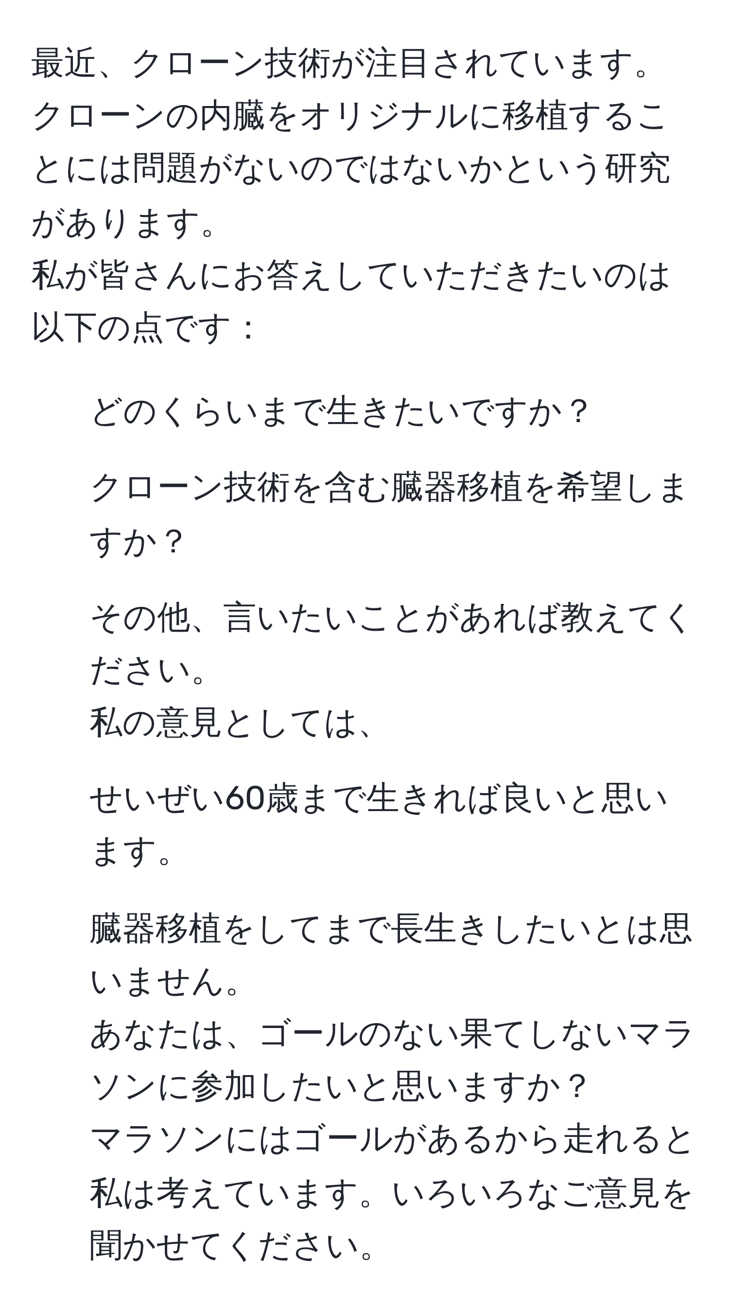 最近、クローン技術が注目されています。クローンの内臓をオリジナルに移植することには問題がないのではないかという研究があります。  
私が皆さんにお答えしていただきたいのは以下の点です：  
1. どのくらいまで生きたいですか？  
2. クローン技術を含む臓器移植を希望しますか？  
3. その他、言いたいことがあれば教えてください。  
私の意見としては、  
1. せいぜい60歳まで生きれば良いと思います。  
2. 臓器移植をしてまで長生きしたいとは思いません。  
あなたは、ゴールのない果てしないマラソンに参加したいと思いますか？  
マラソンにはゴールがあるから走れると私は考えています。いろいろなご意見を聞かせてください。