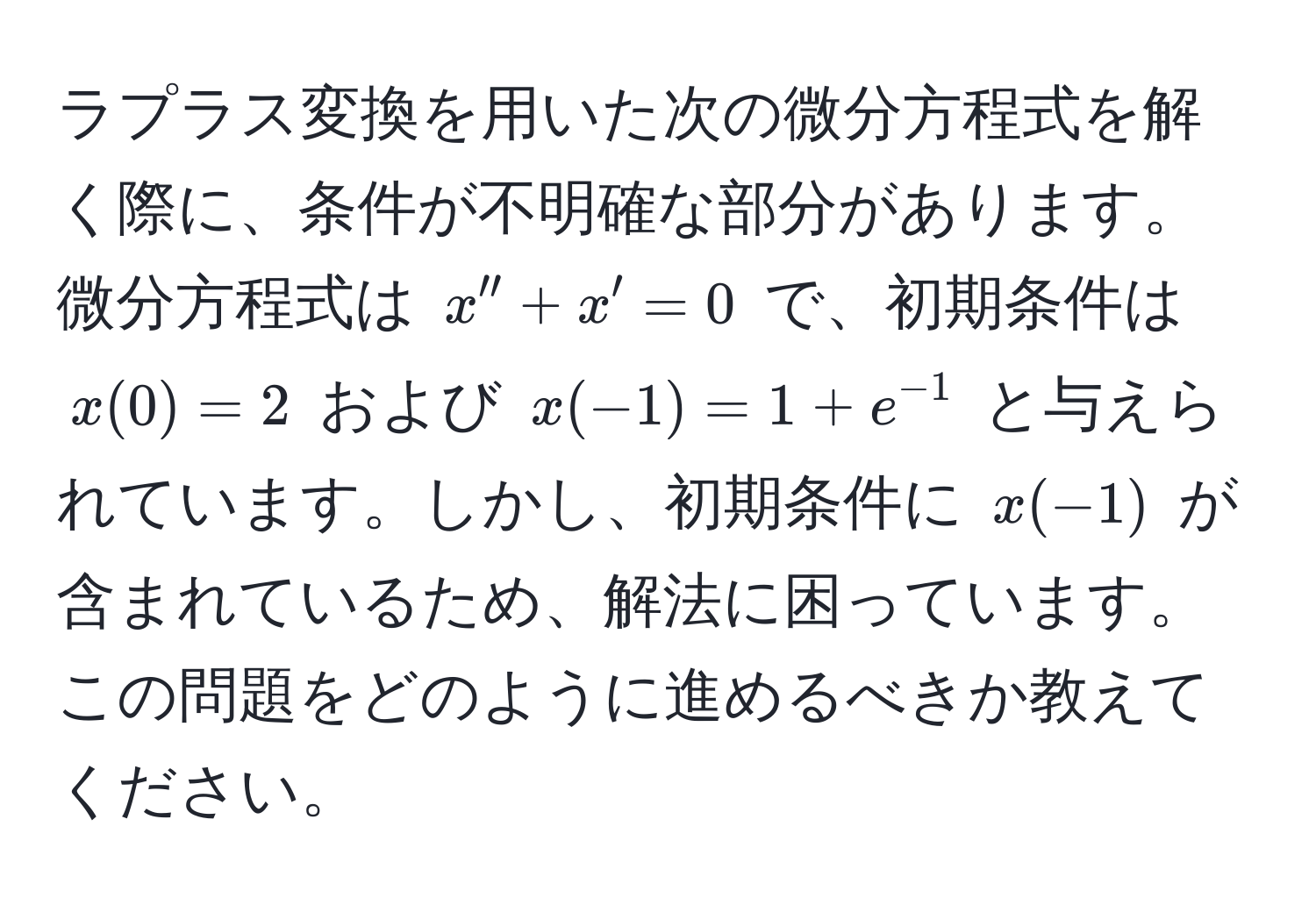 ラプラス変換を用いた次の微分方程式を解く際に、条件が不明確な部分があります。微分方程式は $x'' + x' = 0$ で、初期条件は $x(0) = 2$ および $x(-1) = 1 + e^(-1)$ と与えられています。しかし、初期条件に $x(-1)$ が含まれているため、解法に困っています。この問題をどのように進めるべきか教えてください。