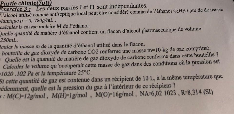 Partie chimie(7pts) 
Exercice 3 : Les deux parties I et II sont indépendantes. 
L'alcool utilisé comme antiseptique local peut être considéré comme de l'éthanol C_2H_6O pur de de masse 
lumique rho =0,780g/mL. 
calculer la masse molaire M de l’éthanol. 
Quelle quantité de matière d'éthanol contient un flacon d’alcool pharmaceutique de volume
250mL. 
Iculer la masse m de la quantité d’éthanol utilisé dans le flacon. 
bouteille de gaz dioxyde de carbone CO2 renferme une masse m=10kg de gaz comprimé. 
Quelle est la quantité de matière de gaz dioxyde de carbone renferme dans cette bouteille ? 
Calculer le volume qu’occuperait cette masse de gaz dans des conditions où la pression est
020.102 Pa et la température 25°C. 
Si cette quantité de gaz est contenue dans un récipient de 10 L, à la même température que 
cédemment, quelle est la pression du gaz à l'intérieur de ce récipient ? 
s : M(C)=12g/mol, M(H)=1g/mol, M(O)=16g/mol, NA=6,021023, R=8,314 (SI)