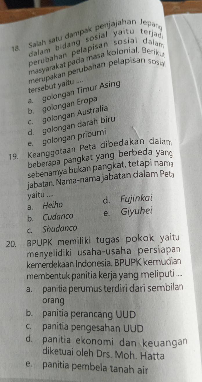 Salah satu dampak penjajahan Jepang
dalam bidang sosial yaitu terjad .
perubahan pelapisan sosial dalam
masyarakat pada masa kolonial. Berikut
merupakan perubahan pelapisan sosial
tersebut yaitu ....
a. golongan Timur Asing
b. golongan Eropa
c. golongan Australia
d. golongan darah biru
e. golongan pribumi
19. Keanggotaan Peta dibedakan dalam
beberapa pangkat yang berbeda yang
sebenarnya bukan pangkat, tetapi nama
jabatan. Nama-nama jabatan dalam Peta
yaitu ....
a. Heiho d. Fujinkai
b. Cudanco e. Giyuhei
c. Shudanco
20. BPUPK memiliki tugas pokok yaitu
menyelidiki usaha-usaha persiapan
kemerdekaan Indonesia. BPUPK kemudian
membentuk panitia kerja yang meliputi ....
a. panitia perumus terdiri dari sembilan
orang
b. panitia perancang UUD
c. panitia pengesahan UUD
d. panitia ekonomi dan keuangan
diketuai oleh Drs. Moh. Hatta
e. panitia pembela tanah air