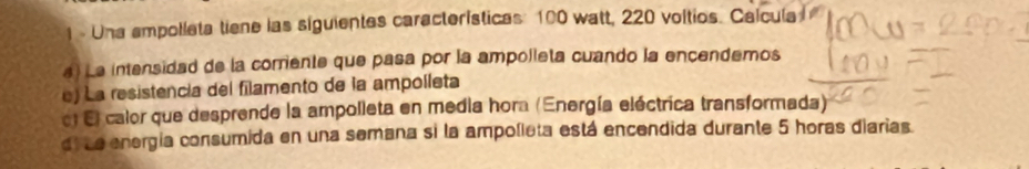 Una ampolleta tiene las siguientes características: 100 watt, 220 voltios. Calcula 
4) La intensidad de la corriente que pasa por la ampolleta cuando la encendemos 
e) La resistencia del filamento de la ampolleta 
el El calor que desprende la ampolleta en media hora (Energía eléctrica transformada) 
dl Le energía consumida en una semana si la ampolleta está encendida durante 5 horas diarias.